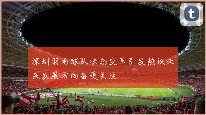 深圳羽毛球队状态变革引发热议未来发展方向备受关注