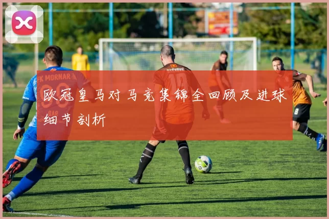 欧冠皇马对马竞集锦全回顾及进球细节剖析