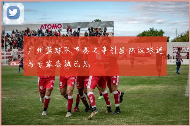 广州篮球队节奏之争引发热议球迷与专家各执己见