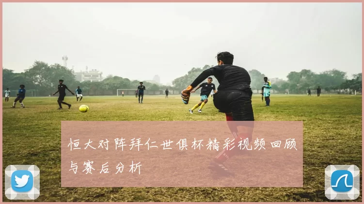 恒大对阵拜仁世俱杯精彩视频回顾与赛后分析