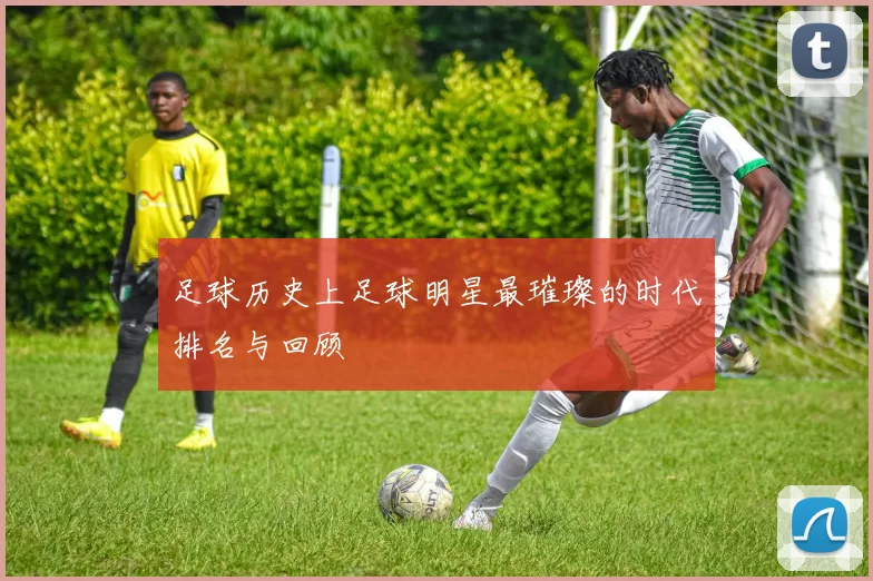 足球历史上足球明星最璀璨的时代排名与回顾