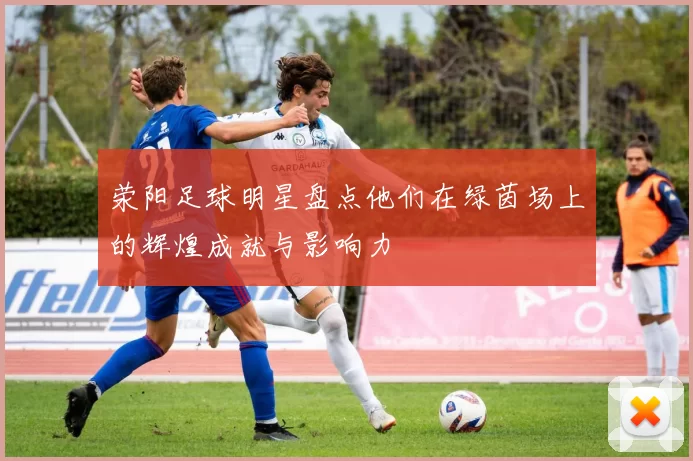 荥阳足球明星盘点他们在绿茵场上的辉煌成就与影响力