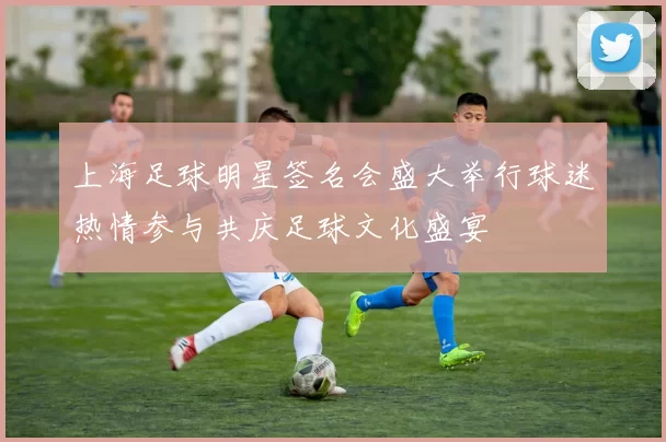 上海足球明星签名会盛大举行球迷热情参与共庆足球文化盛宴
