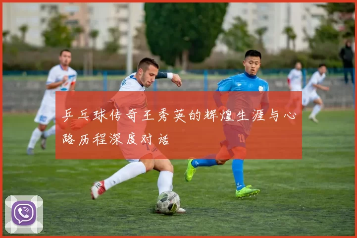 乒乓球传奇王秀英的辉煌生涯与心路历程深度对话
