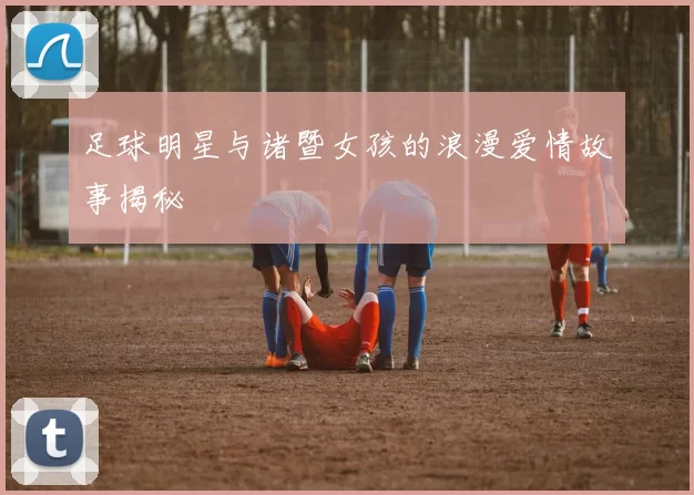 足球明星与诸暨女孩的浪漫爱情故事揭秘