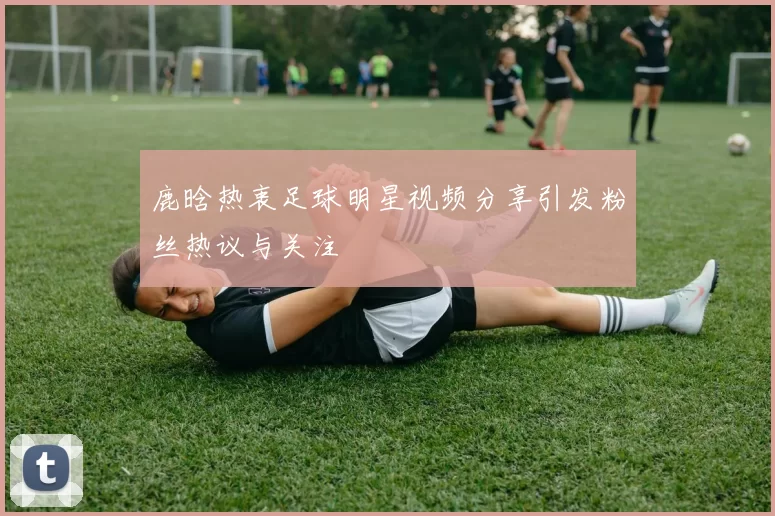 鹿晗热衷足球明星视频分享引发粉丝热议与关注