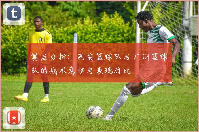 赛后分析：西安篮球队与广州篮球队的战术意识与表现对比