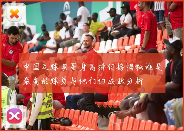 中国足球明星身高排行榜揭秘谁是最高的球员与他们的成就分析
