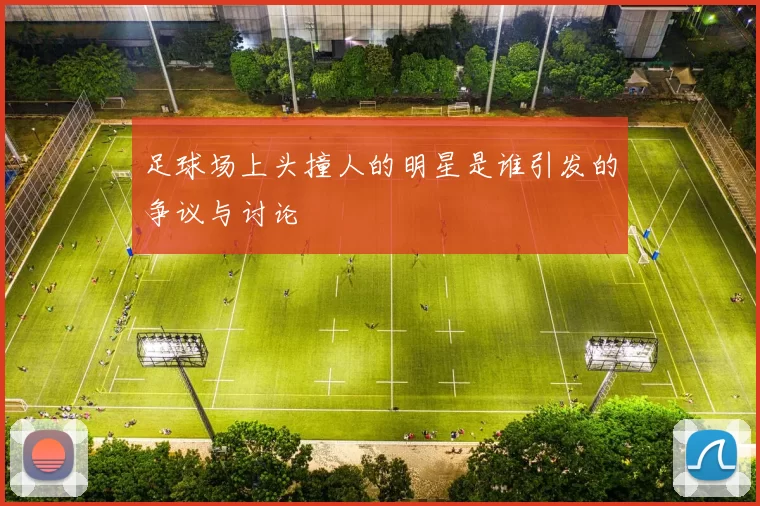 足球场上头撞人的明星是谁引发的争议与讨论
