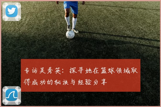 专访吴秀英：探寻她在篮球领域取得成功的秘诀与经验分享