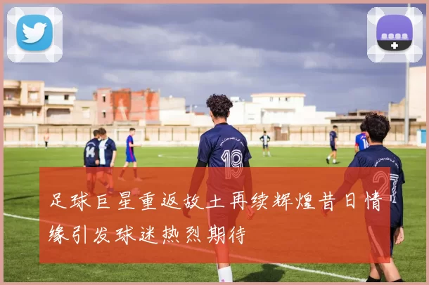足球巨星重返故土再续辉煌昔日情缘引发球迷热烈期待