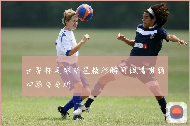 世界杯足球明星精彩瞬间微博剪辑回顾与分析