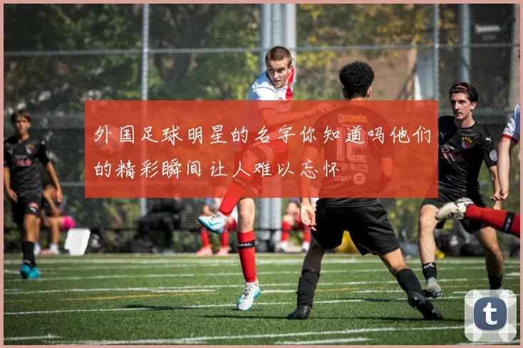 外国足球明星的名字你知道吗他们的精彩瞬间让人难以忘怀