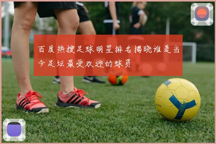 百度热搜足球明星排名揭晓谁是当今足坛最受欢迎的球员