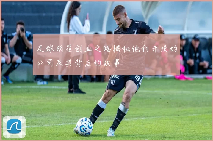 足球明星创业之路揭秘他们开设的公司及其背后的故事