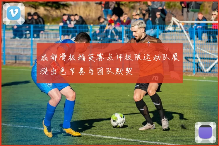 成都滑板精英赛点评极限运动队展现出色节奏与团队默契