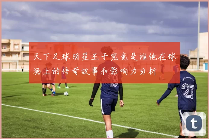 天下足球明星王子究竟是谁他在球场上的传奇故事和影响力分析