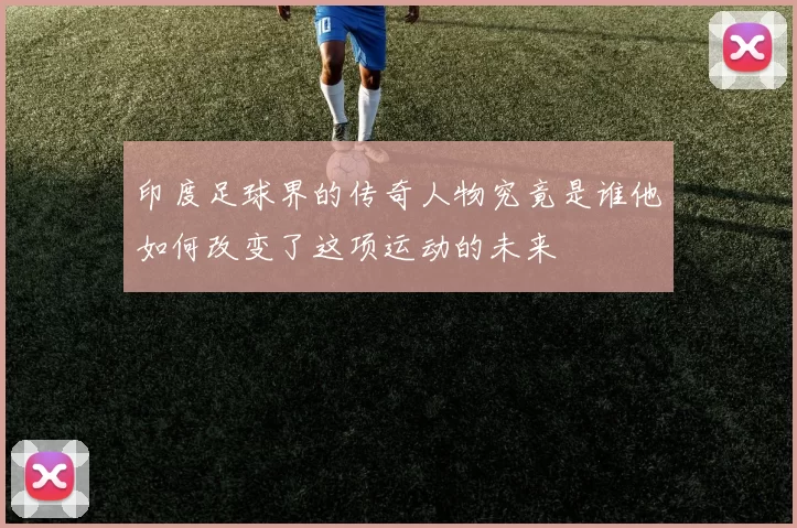 印度足球界的传奇人物究竟是谁他如何改变了这项运动的未来