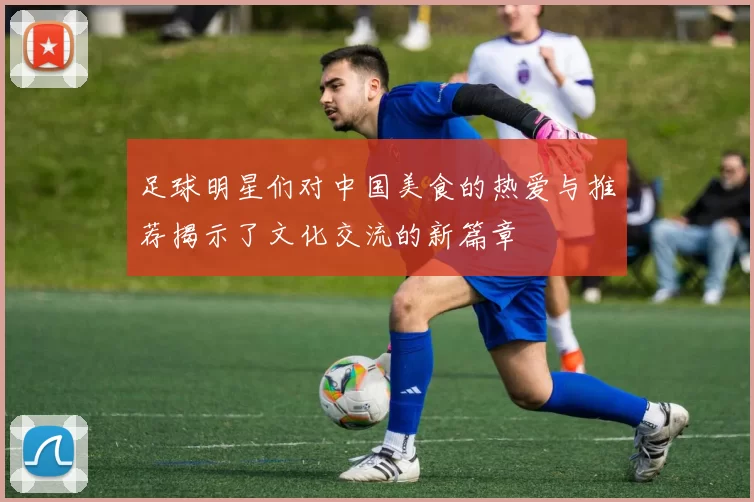 足球明星们对中国美食的热爱与推荐揭示了文化交流的新篇章