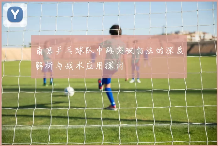 南京乒乓球队中路突破打法的深度解析与战术应用探讨