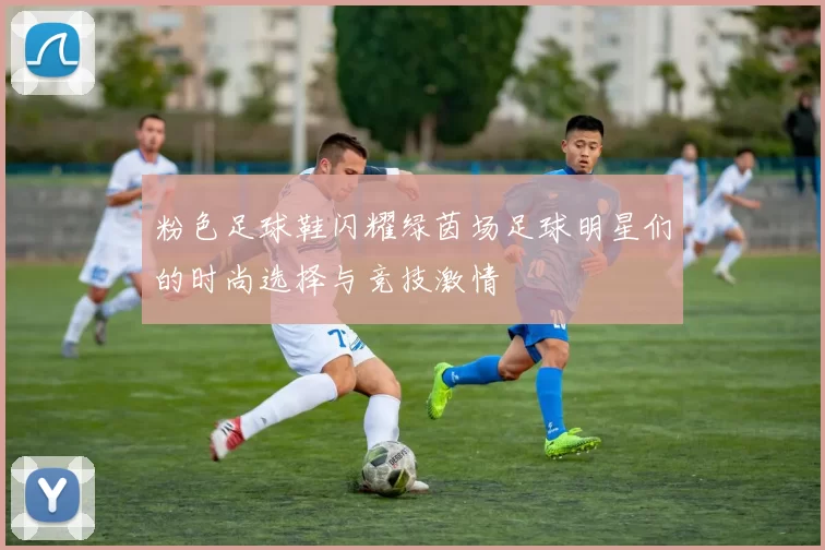 粉色足球鞋闪耀绿茵场足球明星们的时尚选择与竞技激情