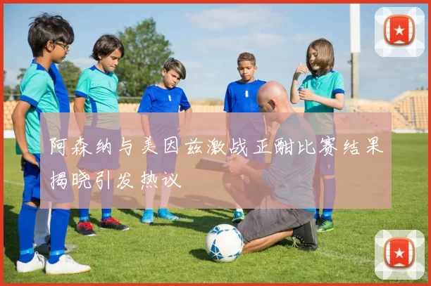 阿森纳与美因兹激战正酣比赛结果揭晓引发热议
