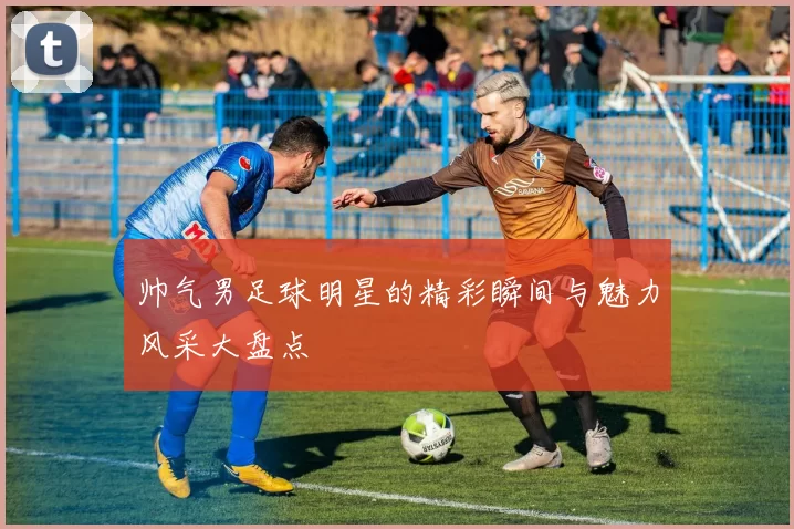 帅气男足球明星的精彩瞬间与魅力风采大盘点