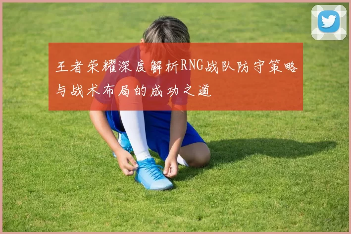 王者荣耀深度解析RNG战队防守策略与战术布局的成功之道