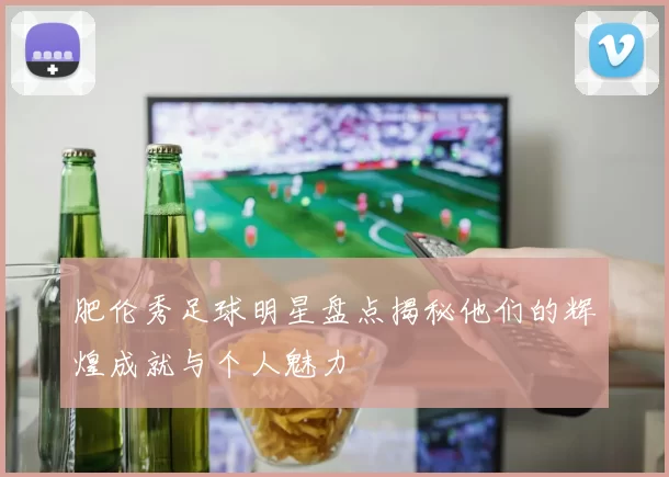 肥伦秀足球明星盘点揭秘他们的辉煌成就与个人魅力