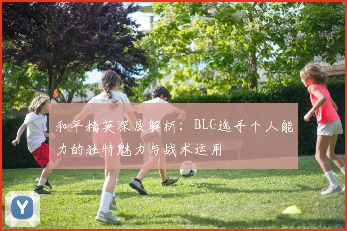 和平精英深度解析：BLG选手个人能力的独特魅力与战术运用