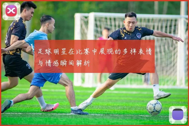 足球明星在比赛中展现的多样表情与情感瞬间解析