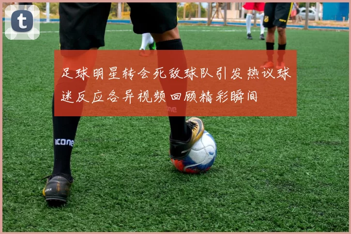 足球明星转会死敌球队引发热议球迷反应各异视频回顾精彩瞬间