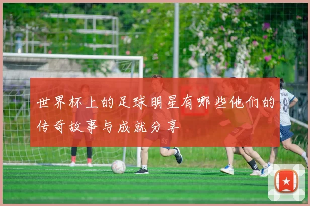 世界杯上的足球明星有哪些他们的传奇故事与成就分享