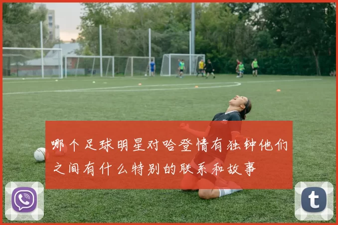 哪个足球明星对哈登情有独钟他们之间有什么特别的联系和故事