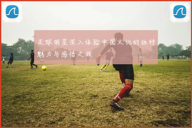 足球明星深入体验中国文化的独特魅力与感悟之旅