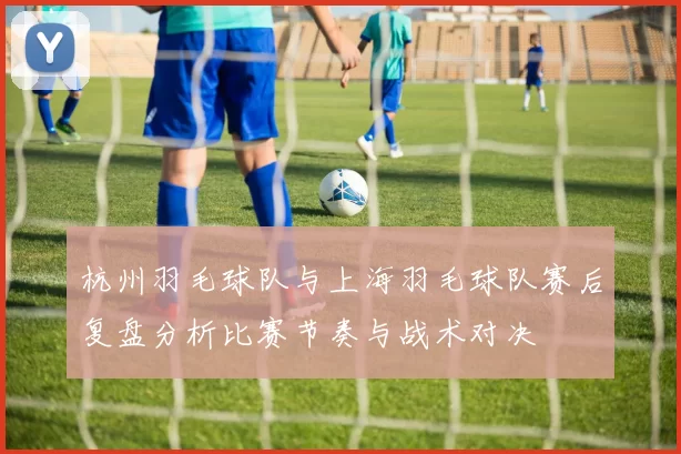 杭州羽毛球队与上海羽毛球队赛后复盘分析比赛节奏与战术对决