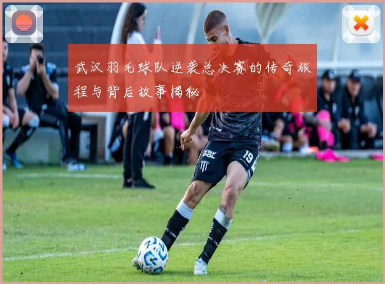 武汉羽毛球队逆袭总决赛的传奇旅程与背后故事揭秘