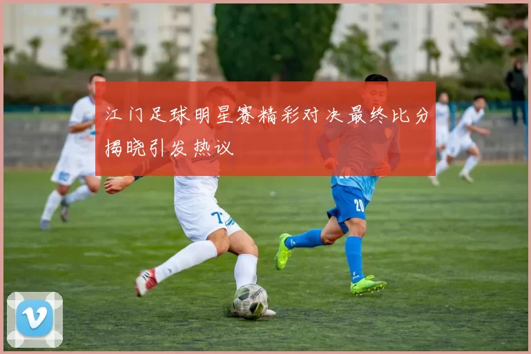 江门足球明星赛精彩对决最终比分揭晓引发热议