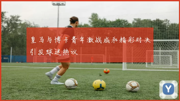 皇马与博卡青年激战成和精彩对决引发球迷热议