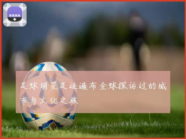 足球明星足迹遍布全球探访过的城市与文化之旅