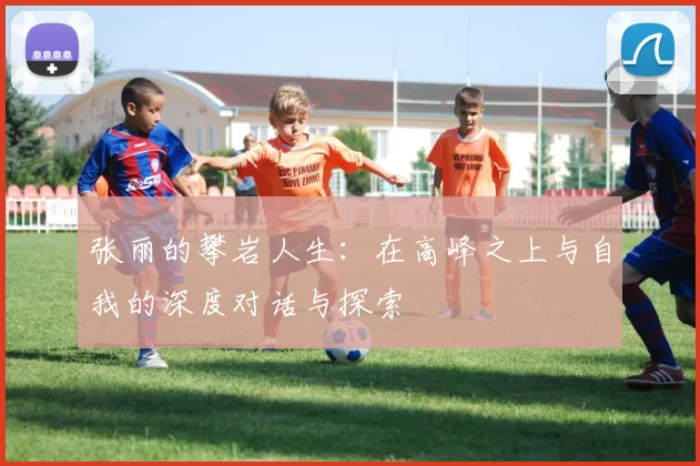张丽的攀岩人生：在高峰之上与自我的深度对话与探索