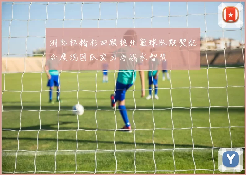 洲际杯精彩回顾杭州篮球队默契配合展现团队实力与战术智慧