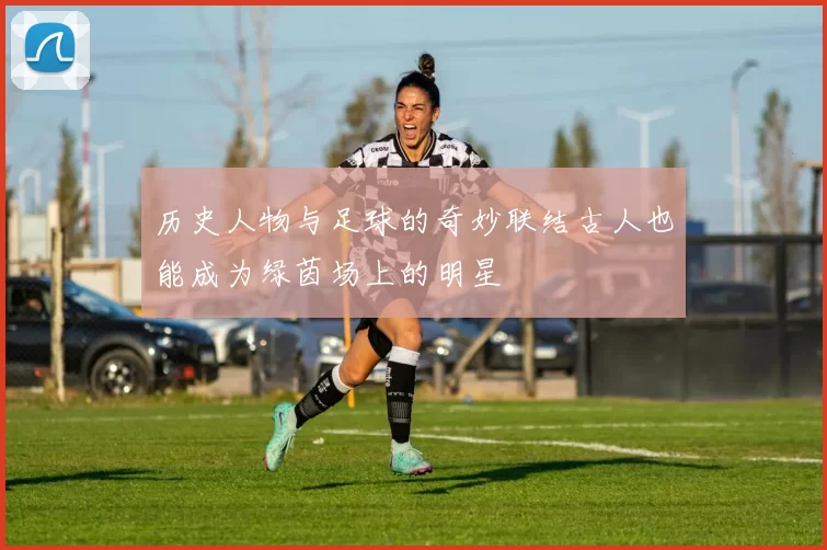 历史人物与足球的奇妙联结古人也能成为绿茵场上的明星