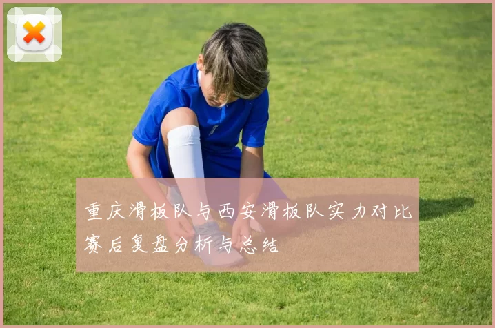 重庆滑板队与西安滑板队实力对比赛后复盘分析与总结