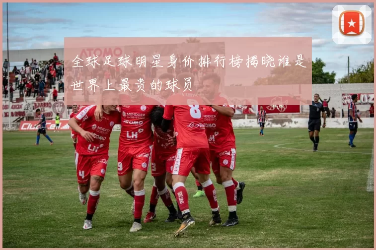 全球足球明星身价排行榜揭晓谁是世界上最贵的球员