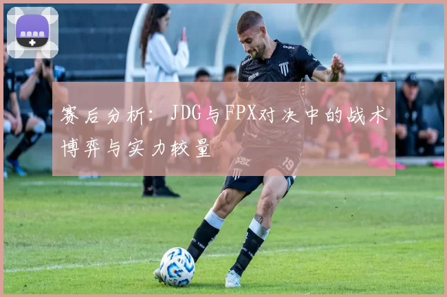 赛后分析：JDG与FPX对决中的战术博弈与实力较量