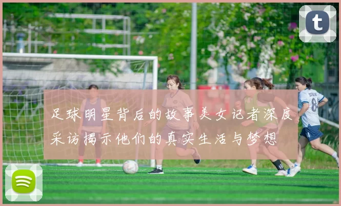 足球明星背后的故事美女记者深度采访揭示他们的真实生活与梦想