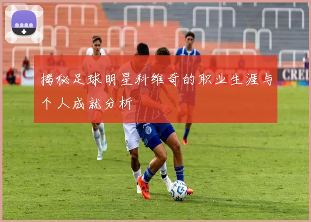 揭秘足球明星科维奇的职业生涯与个人成就分析
