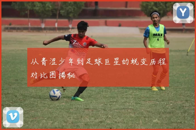 从青涩少年到足球巨星的蜕变历程对比图揭秘