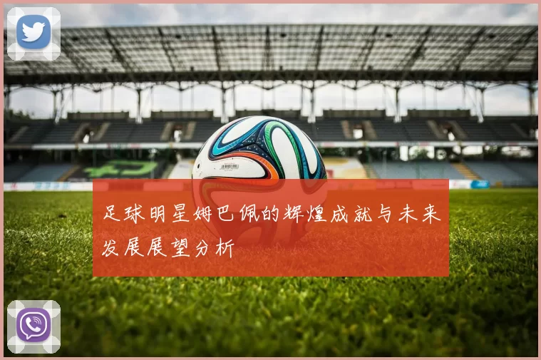 足球明星姆巴佩的辉煌成就与未来发展展望分析